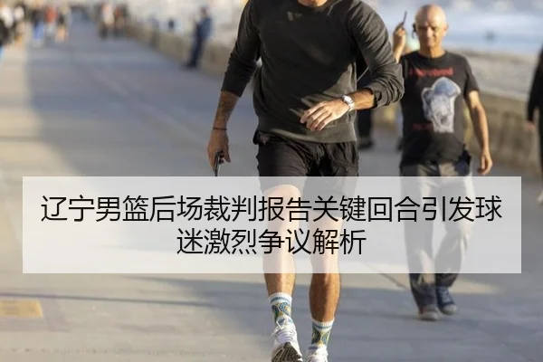 辽宁男篮后场裁判报告关键回合引发球迷激烈争议解析